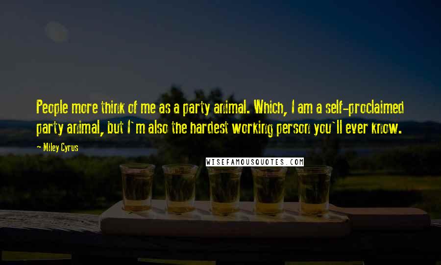 Miley Cyrus Quotes: People more think of me as a party animal. Which, I am a self-proclaimed party animal, but I'm also the hardest working person you'll ever know.