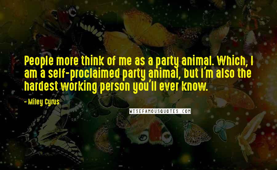 Miley Cyrus Quotes: People more think of me as a party animal. Which, I am a self-proclaimed party animal, but I'm also the hardest working person you'll ever know.