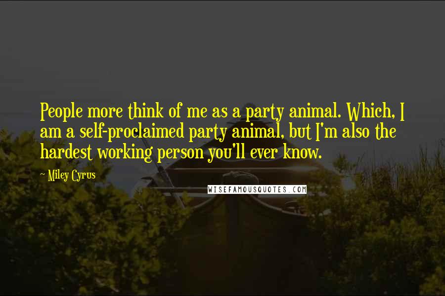 Miley Cyrus Quotes: People more think of me as a party animal. Which, I am a self-proclaimed party animal, but I'm also the hardest working person you'll ever know.