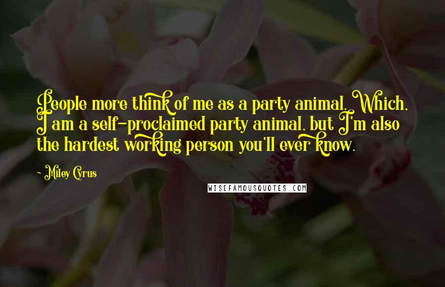 Miley Cyrus Quotes: People more think of me as a party animal. Which, I am a self-proclaimed party animal, but I'm also the hardest working person you'll ever know.