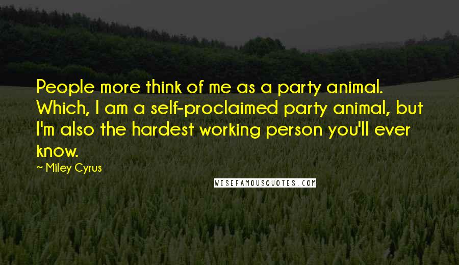 Miley Cyrus Quotes: People more think of me as a party animal. Which, I am a self-proclaimed party animal, but I'm also the hardest working person you'll ever know.