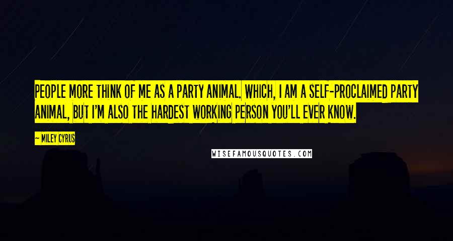 Miley Cyrus Quotes: People more think of me as a party animal. Which, I am a self-proclaimed party animal, but I'm also the hardest working person you'll ever know.