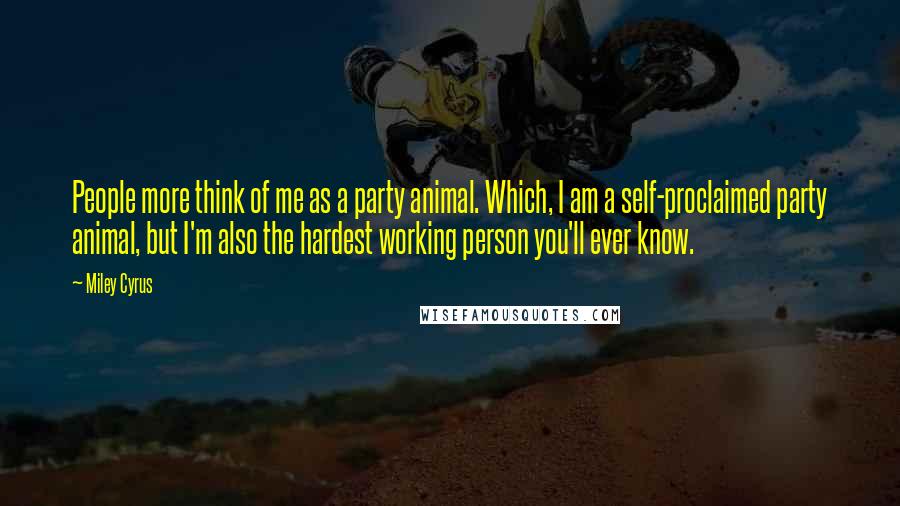 Miley Cyrus Quotes: People more think of me as a party animal. Which, I am a self-proclaimed party animal, but I'm also the hardest working person you'll ever know.