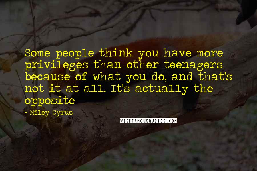 Miley Cyrus Quotes: Some people think you have more privileges than other teenagers because of what you do, and that's not it at all. It's actually the opposite