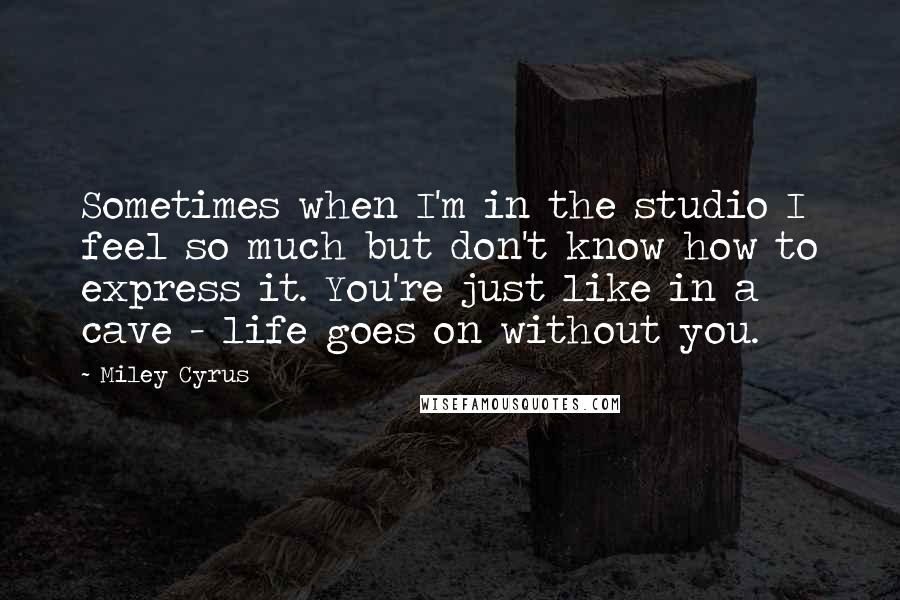 Miley Cyrus Quotes: Sometimes when I'm in the studio I feel so much but don't know how to express it. You're just like in a cave - life goes on without you.