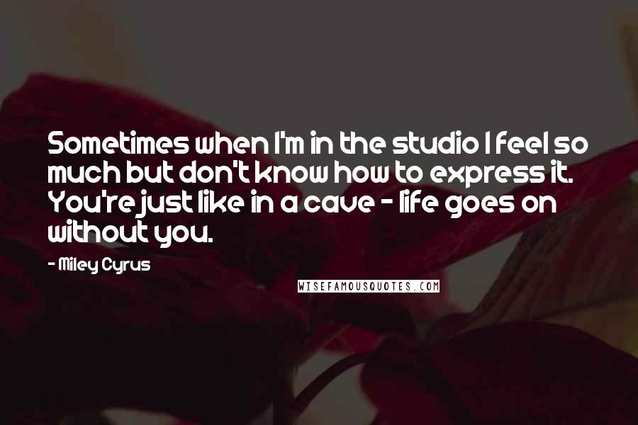 Miley Cyrus Quotes: Sometimes when I'm in the studio I feel so much but don't know how to express it. You're just like in a cave - life goes on without you.