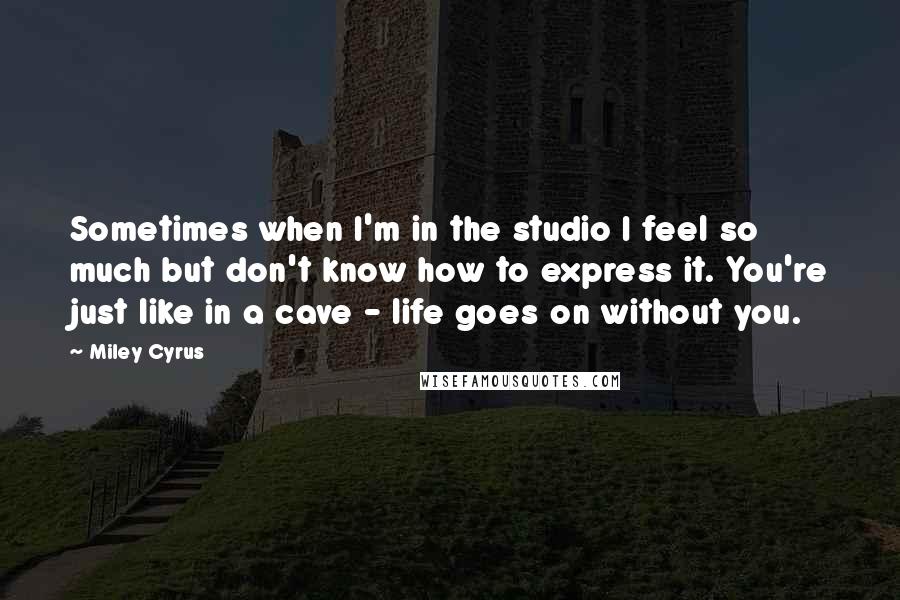 Miley Cyrus Quotes: Sometimes when I'm in the studio I feel so much but don't know how to express it. You're just like in a cave - life goes on without you.