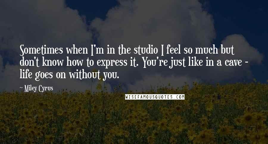 Miley Cyrus Quotes: Sometimes when I'm in the studio I feel so much but don't know how to express it. You're just like in a cave - life goes on without you.