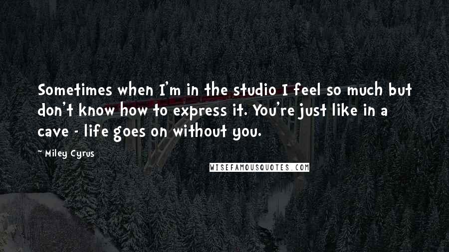 Miley Cyrus Quotes: Sometimes when I'm in the studio I feel so much but don't know how to express it. You're just like in a cave - life goes on without you.