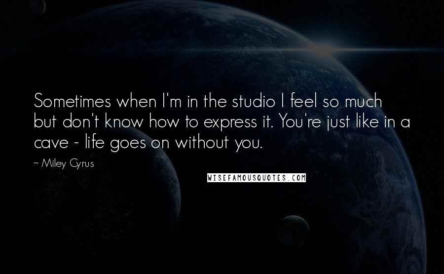 Miley Cyrus Quotes: Sometimes when I'm in the studio I feel so much but don't know how to express it. You're just like in a cave - life goes on without you.