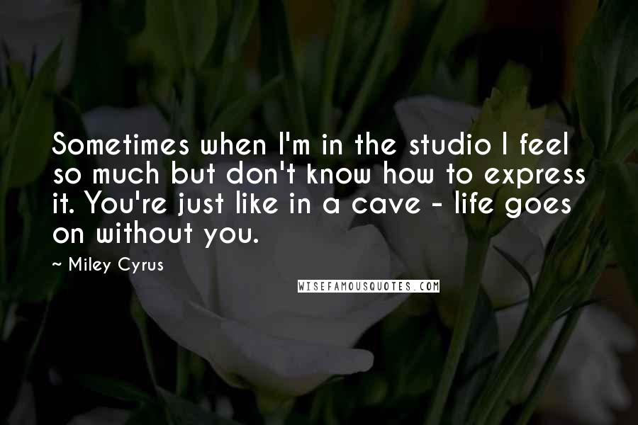 Miley Cyrus Quotes: Sometimes when I'm in the studio I feel so much but don't know how to express it. You're just like in a cave - life goes on without you.