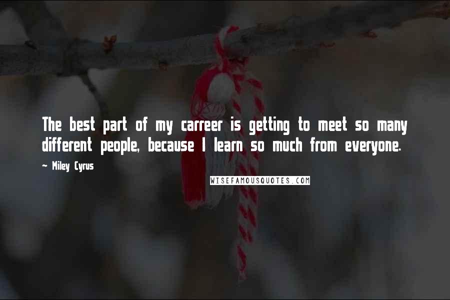 Miley Cyrus Quotes: The best part of my carreer is getting to meet so many different people, because I learn so much from everyone.