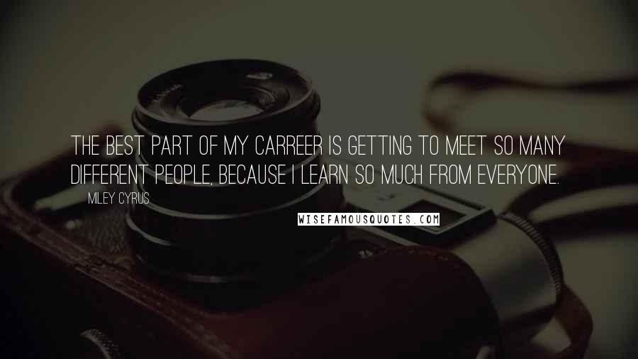 Miley Cyrus Quotes: The best part of my carreer is getting to meet so many different people, because I learn so much from everyone.