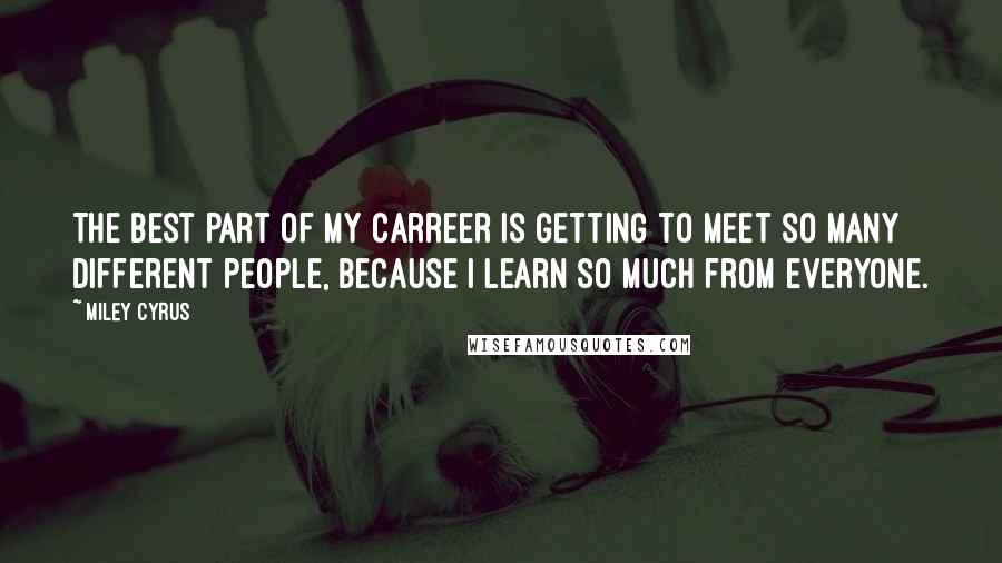 Miley Cyrus Quotes: The best part of my carreer is getting to meet so many different people, because I learn so much from everyone.