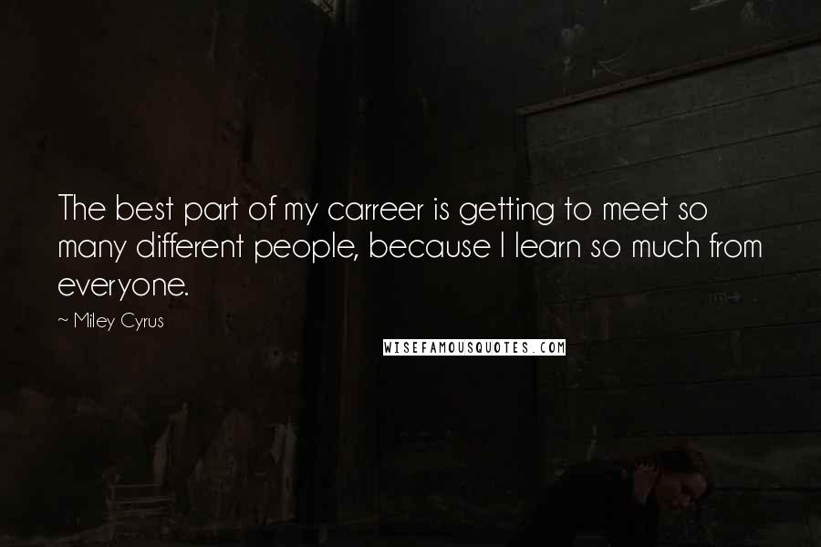 Miley Cyrus Quotes: The best part of my carreer is getting to meet so many different people, because I learn so much from everyone.