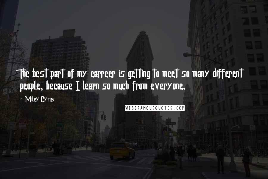 Miley Cyrus Quotes: The best part of my carreer is getting to meet so many different people, because I learn so much from everyone.