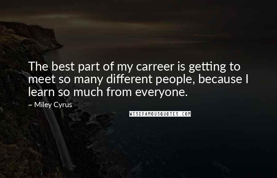 Miley Cyrus Quotes: The best part of my carreer is getting to meet so many different people, because I learn so much from everyone.