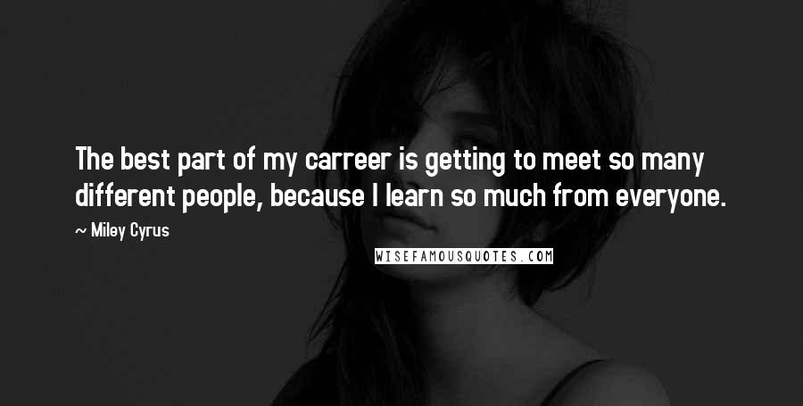 Miley Cyrus Quotes: The best part of my carreer is getting to meet so many different people, because I learn so much from everyone.