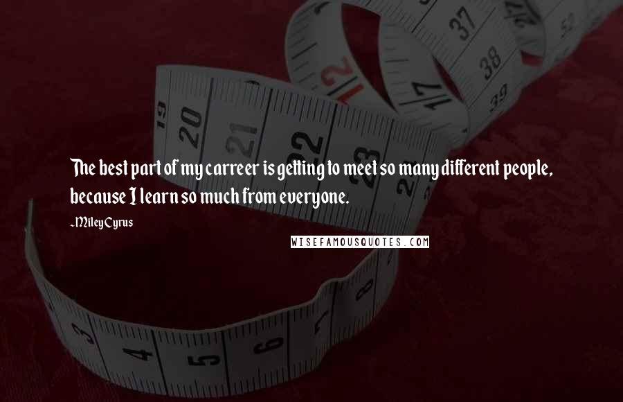 Miley Cyrus Quotes: The best part of my carreer is getting to meet so many different people, because I learn so much from everyone.