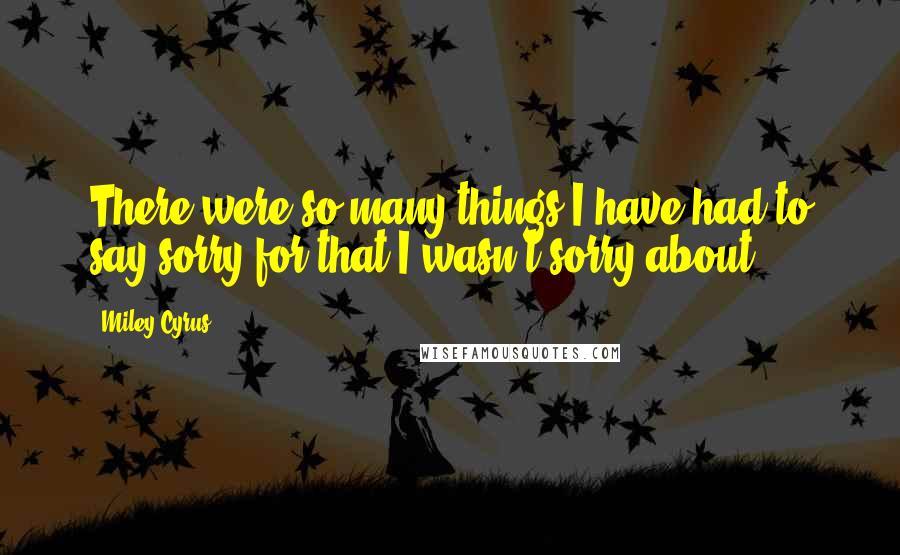 Miley Cyrus Quotes: There were so many things I have had to say sorry for that I wasn't sorry about.