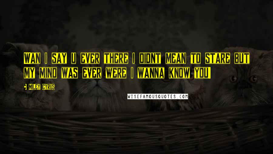 Miley Cyrus Quotes: Wan i say u ever there i didnt mean to stare but my mind was ever were i wanna know you!