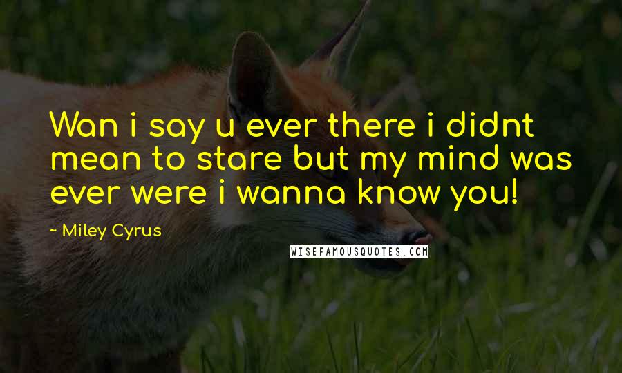 Miley Cyrus Quotes: Wan i say u ever there i didnt mean to stare but my mind was ever were i wanna know you!