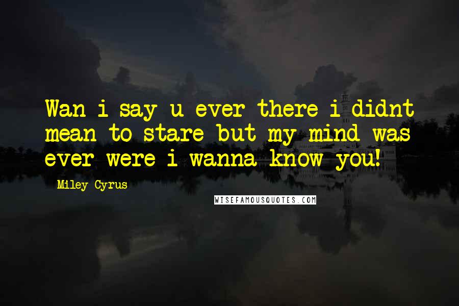 Miley Cyrus Quotes: Wan i say u ever there i didnt mean to stare but my mind was ever were i wanna know you!