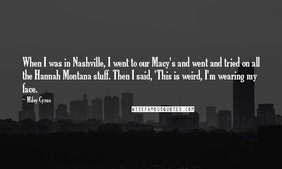 Miley Cyrus Quotes: When I was in Nashville, I went to our Macy's and went and tried on all the Hannah Montana stuff. Then I said, 'This is weird, I'm wearing my face.