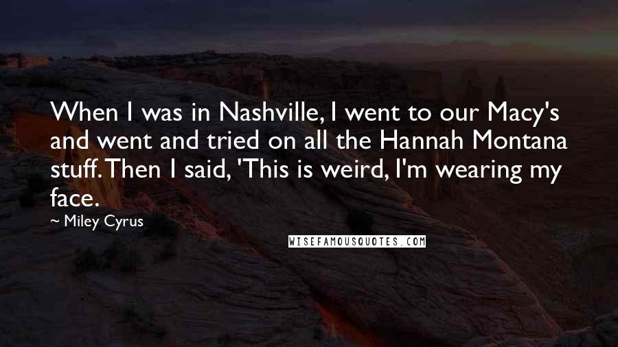 Miley Cyrus Quotes: When I was in Nashville, I went to our Macy's and went and tried on all the Hannah Montana stuff. Then I said, 'This is weird, I'm wearing my face.