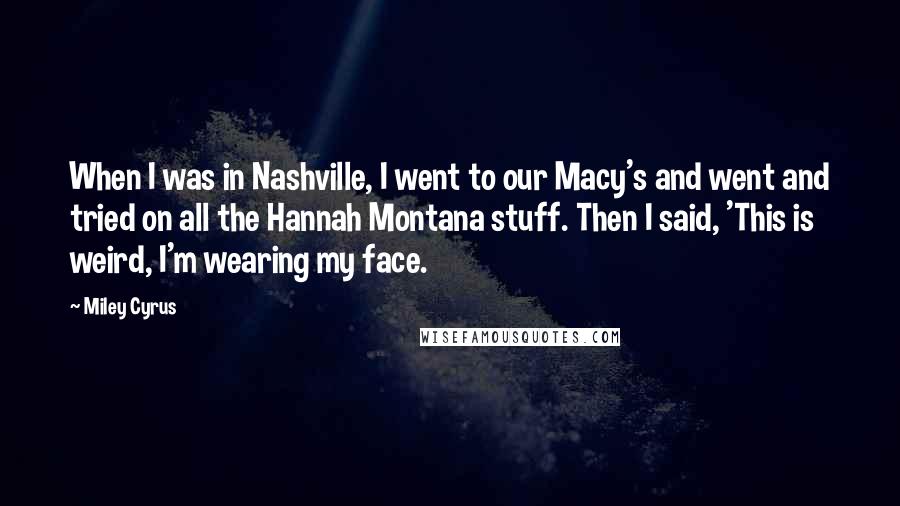 Miley Cyrus Quotes: When I was in Nashville, I went to our Macy's and went and tried on all the Hannah Montana stuff. Then I said, 'This is weird, I'm wearing my face.