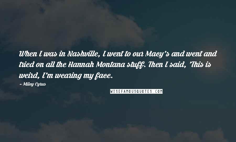 Miley Cyrus Quotes: When I was in Nashville, I went to our Macy's and went and tried on all the Hannah Montana stuff. Then I said, 'This is weird, I'm wearing my face.