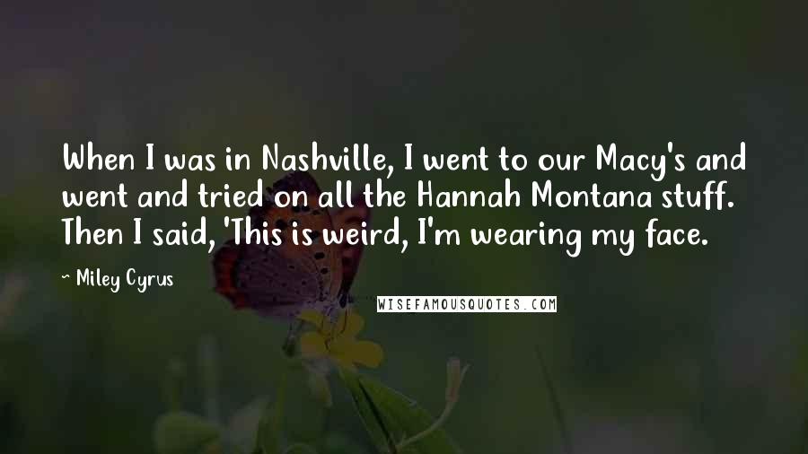 Miley Cyrus Quotes: When I was in Nashville, I went to our Macy's and went and tried on all the Hannah Montana stuff. Then I said, 'This is weird, I'm wearing my face.
