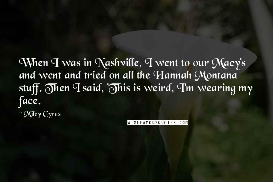 Miley Cyrus Quotes: When I was in Nashville, I went to our Macy's and went and tried on all the Hannah Montana stuff. Then I said, 'This is weird, I'm wearing my face.
