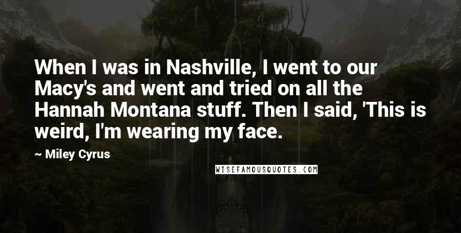 Miley Cyrus Quotes: When I was in Nashville, I went to our Macy's and went and tried on all the Hannah Montana stuff. Then I said, 'This is weird, I'm wearing my face.