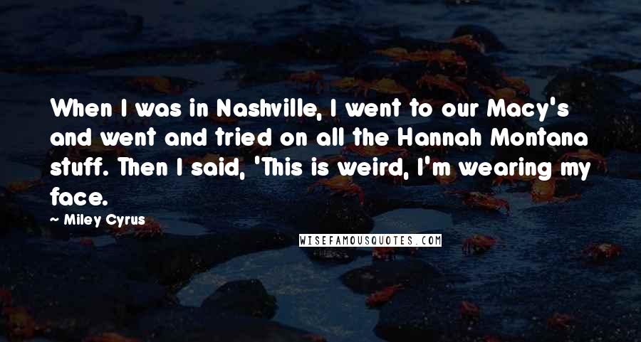 Miley Cyrus Quotes: When I was in Nashville, I went to our Macy's and went and tried on all the Hannah Montana stuff. Then I said, 'This is weird, I'm wearing my face.