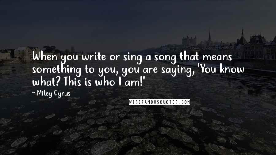 Miley Cyrus Quotes: When you write or sing a song that means something to you, you are saying, 'You know what? This is who I am!'