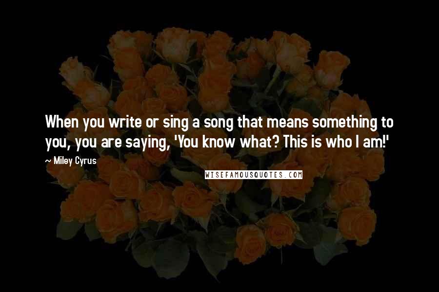 Miley Cyrus Quotes: When you write or sing a song that means something to you, you are saying, 'You know what? This is who I am!'