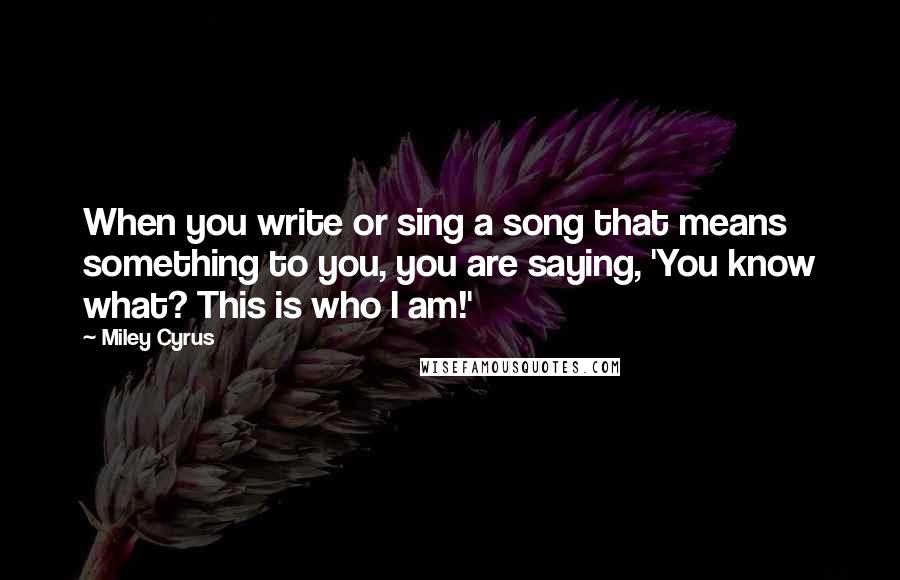 Miley Cyrus Quotes: When you write or sing a song that means something to you, you are saying, 'You know what? This is who I am!'