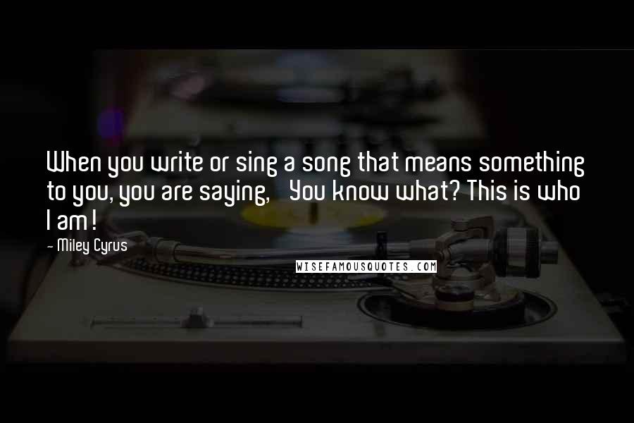 Miley Cyrus Quotes: When you write or sing a song that means something to you, you are saying, 'You know what? This is who I am!'