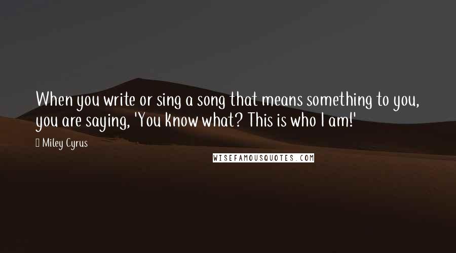 Miley Cyrus Quotes: When you write or sing a song that means something to you, you are saying, 'You know what? This is who I am!'