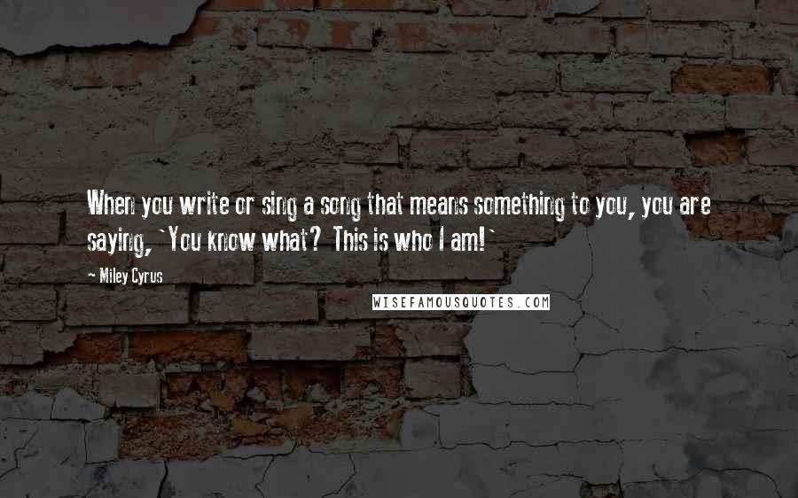 Miley Cyrus Quotes: When you write or sing a song that means something to you, you are saying, 'You know what? This is who I am!'