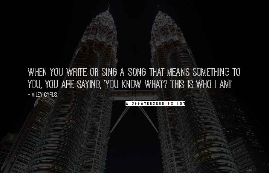 Miley Cyrus Quotes: When you write or sing a song that means something to you, you are saying, 'You know what? This is who I am!'