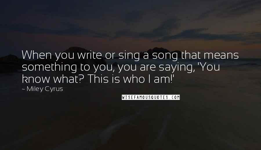 Miley Cyrus Quotes: When you write or sing a song that means something to you, you are saying, 'You know what? This is who I am!'