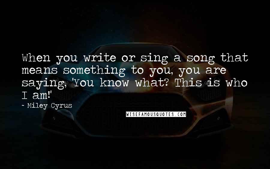 Miley Cyrus Quotes: When you write or sing a song that means something to you, you are saying, 'You know what? This is who I am!'