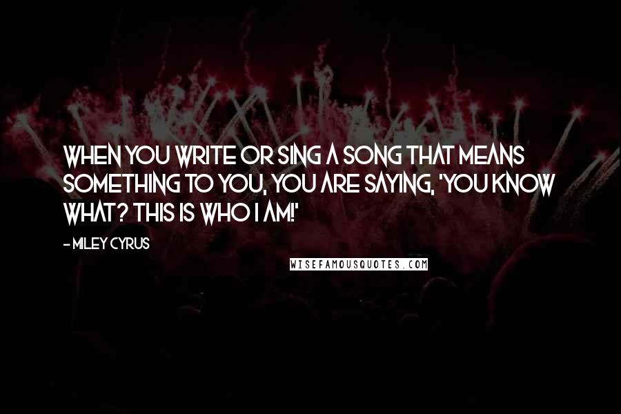 Miley Cyrus Quotes: When you write or sing a song that means something to you, you are saying, 'You know what? This is who I am!'