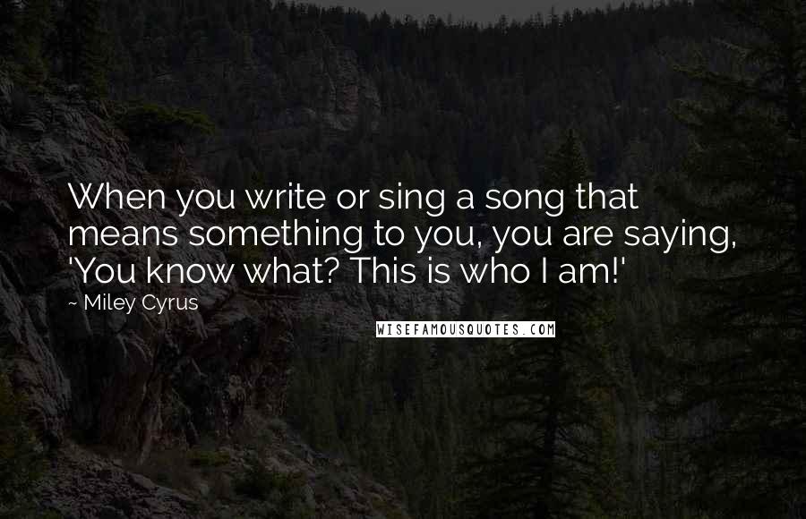 Miley Cyrus Quotes: When you write or sing a song that means something to you, you are saying, 'You know what? This is who I am!'