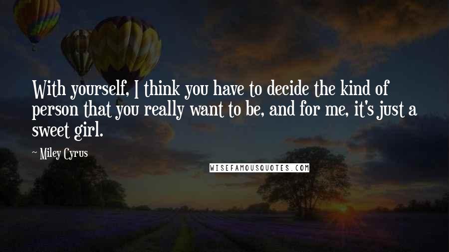 Miley Cyrus Quotes: With yourself, I think you have to decide the kind of person that you really want to be, and for me, it's just a sweet girl.