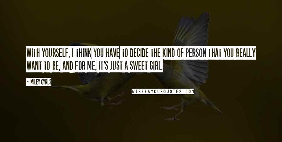 Miley Cyrus Quotes: With yourself, I think you have to decide the kind of person that you really want to be, and for me, it's just a sweet girl.