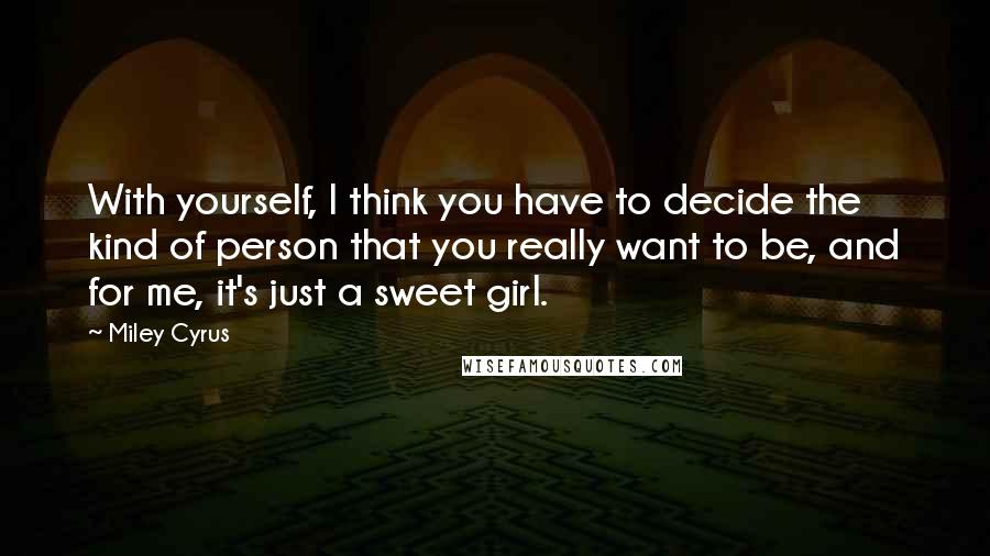 Miley Cyrus Quotes: With yourself, I think you have to decide the kind of person that you really want to be, and for me, it's just a sweet girl.
