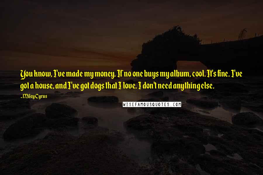 Miley Cyrus Quotes: You know, I've made my money. If no one buys my album, cool. It's fine. I've got a house, and I've got dogs that I love. I don't need anything else.